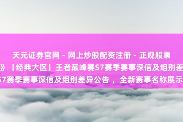 天元证券官网 - 网上炒股配资注册 - 正规股票杠杆怎么开户 《诛仙手游》【经典大区】王者巅峰赛S7赛季赛事深信及组别差异公告 ，全新赛事名称展示！