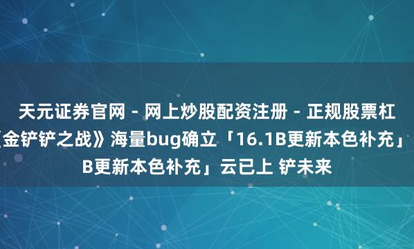 天元证券官网 - 网上炒股配资注册 - 正规股票杠杆怎么开户 《金铲铲之战》海量bug确立「16.1B更新本色补充」云已上 铲未来