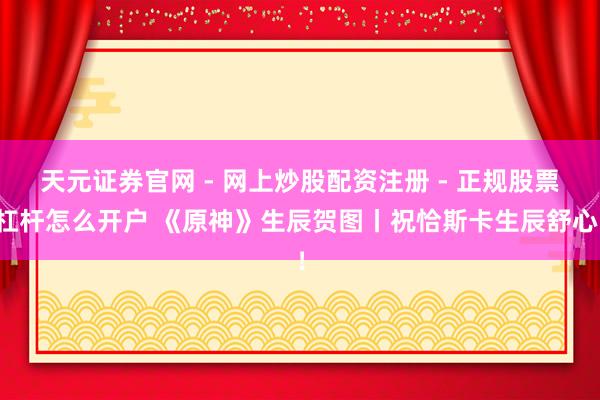 天元证券官网 - 网上炒股配资注册 - 正规股票杠杆怎么开户 《原神》生辰贺图丨祝恰斯卡生辰舒心！