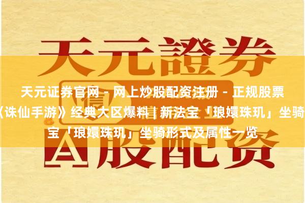 天元证券官网 - 网上炒股配资注册 - 正规股票杠杆怎么开户 《诛仙手游》经典大区爆料 | 新法宝「琅嬛珠玑」坐骑形式及属性一览