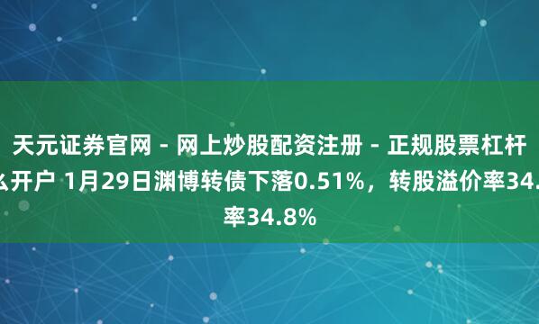 天元证券官网 - 网上炒股配资注册 - 正规股票杠杆怎么开户 1月29日渊博转债下落0.51%，转股溢价率34.8%