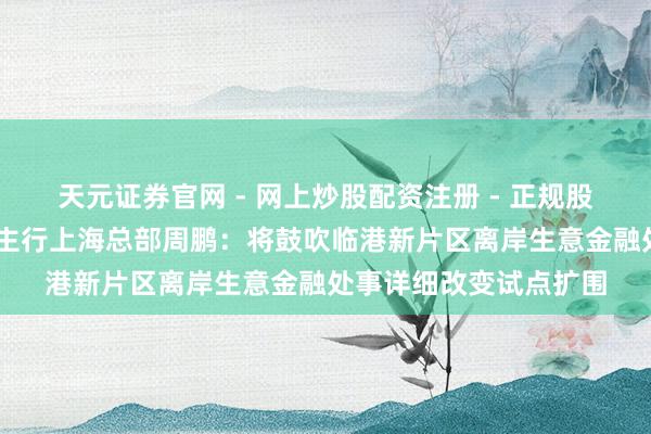 天元证券官网 - 网上炒股配资注册 - 正规股票杠杆怎么开户 东谈主行上海总部周鹏：将鼓吹临港新片区离岸生意金融处事详细改变试点扩围