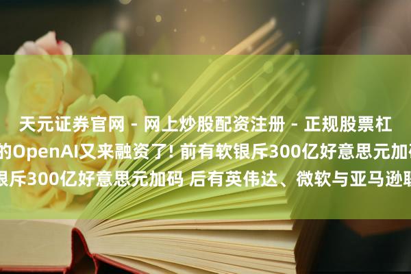 天元证券官网 - 网上炒股配资注册 - 正规股票杠杆怎么开户 ?猖獗烧钱的OpenAI又来融资了! 前有软银斥300亿好意思元加码 后有英伟达、微软与亚马逊联袂砸钱