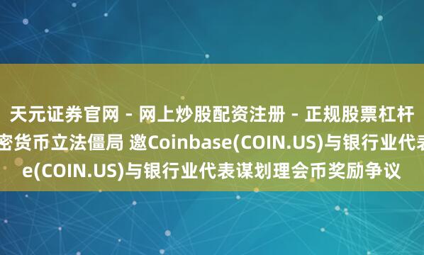 天元证券官网 - 网上炒股配资注册 - 正规股票杠杆怎么开户 白宫介入加密货币立法僵局 邀Coinbase(COIN.US)与银行业代表谋划理会币奖励争议