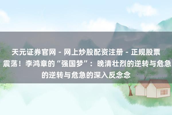 天元证券官网 - 网上炒股配资注册 - 正规股票杠杆怎么开户 震荡！李鸿章的“强国梦”：晚清壮烈的逆转与危急的深入反念念