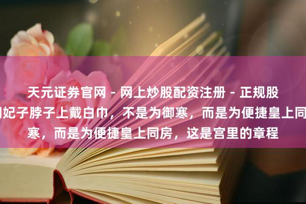 天元证券官网 - 网上炒股配资注册 - 正规股票杠杆怎么开户 清朝妃子脖子上戴白巾，不是为御寒，而是为便捷皇上同房，这是宫里的章程