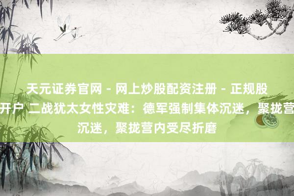 天元证券官网 - 网上炒股配资注册 - 正规股票杠杆怎么开户 二战犹太女性灾难：德军强制集体沉迷，聚拢营内受尽折磨