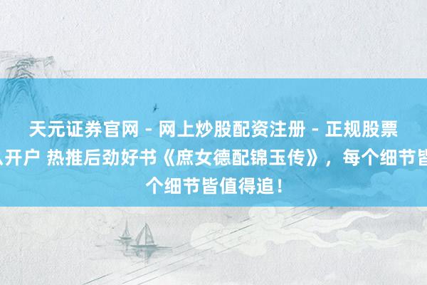 天元证券官网 - 网上炒股配资注册 - 正规股票杠杆怎么开户 热推后劲好书《庶女德配锦玉传》，每个细节皆值得追！