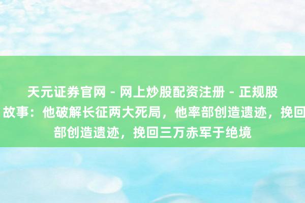 天元证券官网 - 网上炒股配资注册 - 正规股票杠杆怎么开户 故事：他破解长征两大死局，他率部创造遗迹，挽回三万赤军于绝境