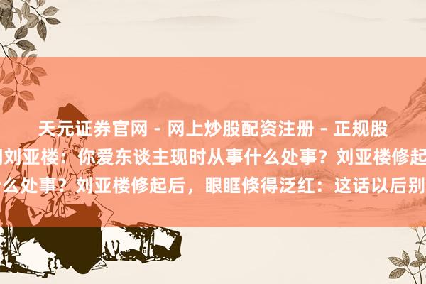 天元证券官网 - 网上炒股配资注册 - 正规股票杠杆怎么开户 主席扣问刘亚楼：你爱东谈主现时从事什么处事？刘亚楼修起后，眼眶倏得泛红：这话以后别再提了