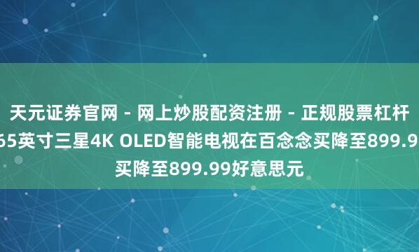 天元证券官网 - 网上炒股配资注册 - 正规股票杠杆怎么开户 65英寸三星4K OLED智能电视在百念念买降至899.99好意思元