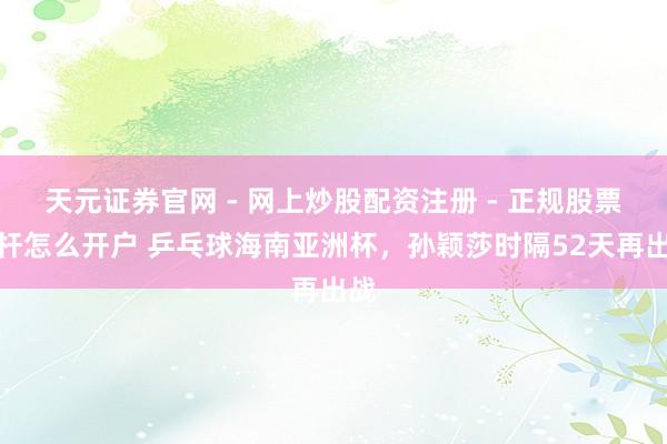 天元证券官网 - 网上炒股配资注册 - 正规股票杠杆怎么开户 乒乓球海南亚洲杯，孙颖莎时隔52天再出战