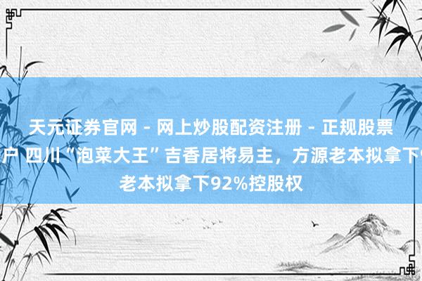 天元证券官网 - 网上炒股配资注册 - 正规股票杠杆怎么开户 四川“泡菜大王”吉香居将易主，方源老本拟拿下92%控股权