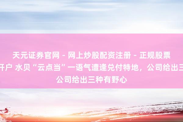天元证券官网 - 网上炒股配资注册 - 正规股票杠杆怎么开户 水贝“云点当”一语气遭逢兑付特地，公司给出三种有野心