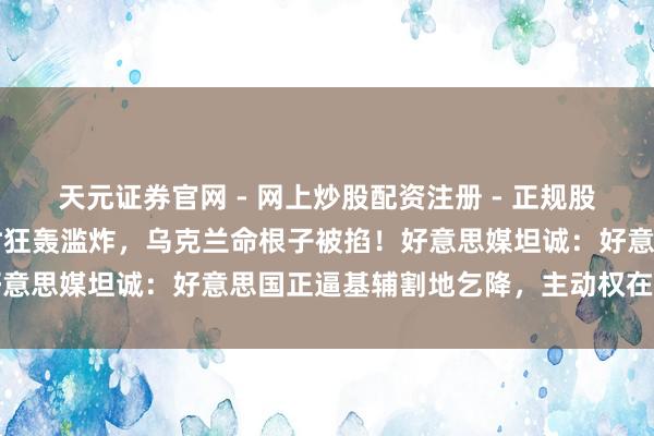 天元证券官网 - 网上炒股配资注册 - 正规股票杠杆怎么开户 48小时狂轰滥炸，乌克兰命根子被掐！好意思媒坦诚：好意思国正逼基辅割地乞降，主动权在普京手里