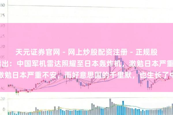 天元证券官网 - 网上炒股配资注册 - 正规股票杠杆怎么开户 新加坡指出：中国军机雷达照耀至日本轰炸机，激勉日本严重不安，而好意思国的千里默，也生长了中国的军事推广