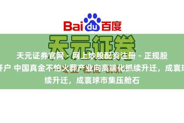 天元证券官网 - 网上炒股配资注册 - 正规股票杠杆怎么开户 中国真金不怕火葬产业向高端化抓续升迁，成寰球市集压舱石