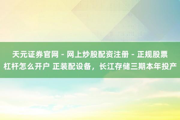 天元证券官网 - 网上炒股配资注册 - 正规股票杠杆怎么开户 正装配设备，长江存储三期本年投产