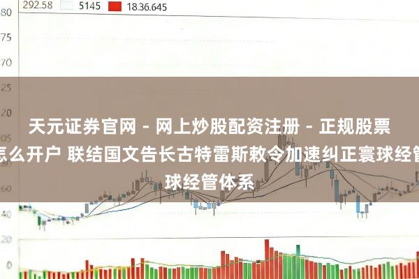 天元证券官网 - 网上炒股配资注册 - 正规股票杠杆怎么开户 联结国文告长古特雷斯敕令加速纠正寰球经管体系