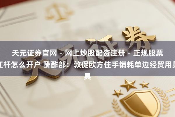 天元证券官网 - 网上炒股配资注册 - 正规股票杠杆怎么开户 酬酢部：敦促欧方住手销耗单边经贸用具