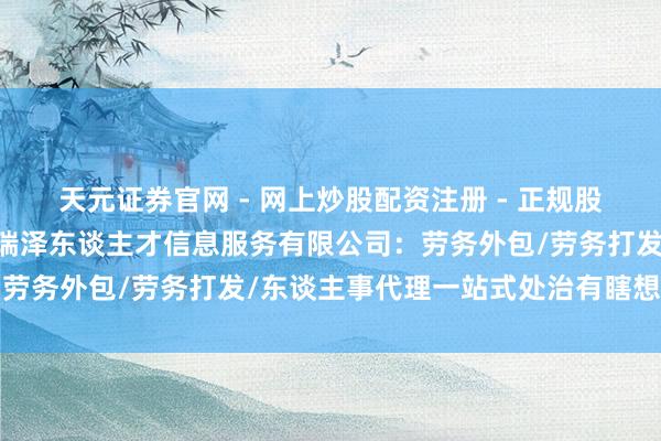 天元证券官网 - 网上炒股配资注册 - 正规股票杠杆怎么开户 厦门布瑞泽东谈主才信息服务有限公司：劳务外包/劳务打发/东谈主事代理一站式处治有瞎想前驱者