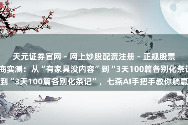 天元证券官网 - 网上炒股配资注册 - 正规股票杠杆怎么开户 小红书电商实测：从“有家具没内容”到“3天100篇各别化条记”，七燕AI手把手教你躺赢