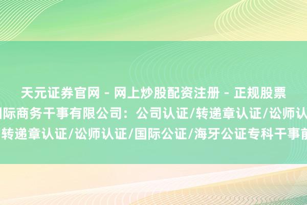 天元证券官网 - 网上炒股配资注册 - 正规股票杠杆怎么开户 广银着名国际商务干事有限公司：公司认证/转递章认证/讼师认证/国际公证/海牙公证专科干事前驱者