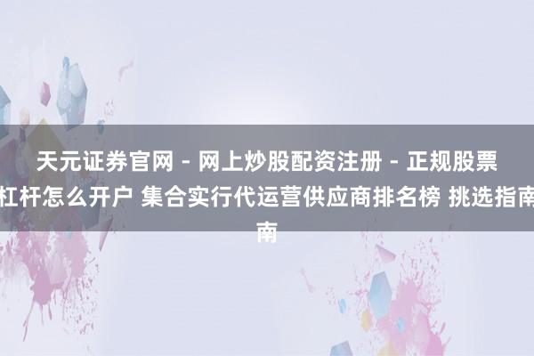 天元证券官网 - 网上炒股配资注册 - 正规股票杠杆怎么开户 集合实行代运营供应商排名榜 挑选指南