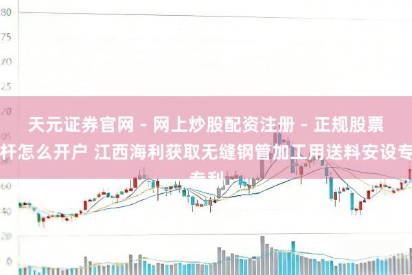 天元证券官网 - 网上炒股配资注册 - 正规股票杠杆怎么开户 江西海利获取无缝钢管加工用送料安设专利
