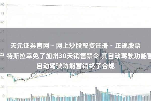 天元证券官网 - 网上炒股配资注册 - 正规股票杠杆怎么开户 特斯拉幸免了加州30天销售禁令 其自动驾驶功能营销终了合规
