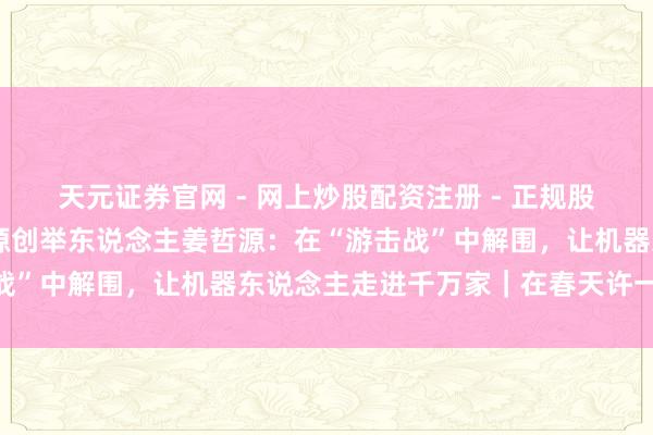 天元证券官网 - 网上炒股配资注册 - 正规股票杠杆怎么开户 松延能源创举东说念主姜哲源：在“游击战”中解围，让机器东说念主走进千万家｜在春天许一个愿望