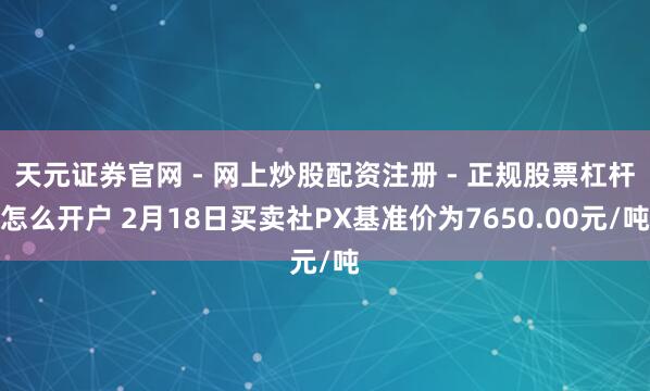 天元证券官网 - 网上炒股配资注册 - 正规股票杠杆怎么开户 2月18日买卖社PX基准价为7650.00元/吨