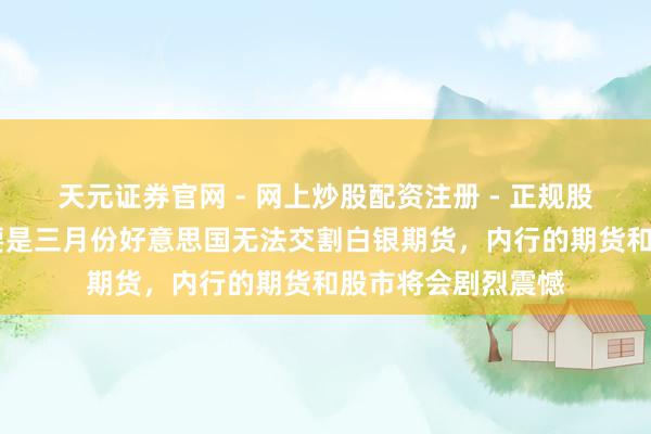 天元证券官网 - 网上炒股配资注册 - 正规股票杠杆怎么开户 要是三月份好意思国无法交割白银期货，内行的期货和股市将会剧烈震憾