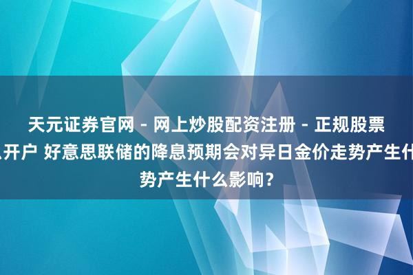 天元证券官网 - 网上炒股配资注册 - 正规股票杠杆怎么开户 好意思联储的降息预期会对异日金价走势产生什么影响？