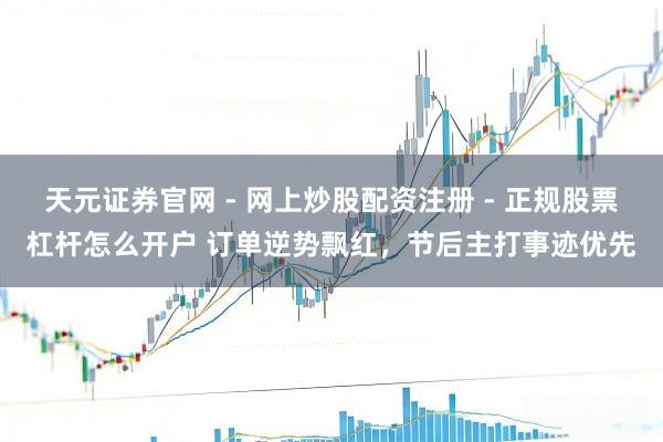 天元证券官网 - 网上炒股配资注册 - 正规股票杠杆怎么开户 订单逆势飘红，节后主打事迹优先