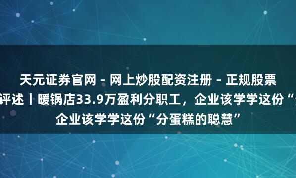天元证券官网 - 网上炒股配资注册 - 正规股票杠杆怎么开户 评述丨暖锅店33.9万盈利分职工，企业该学学这份“分蛋糕的聪慧”