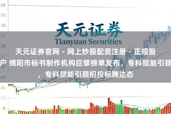 天元证券官网 - 网上炒股配资注册 - 正规股票杠杆怎么开户 绵阳市标书制作机构巨擘榜单发布，专科赋能引颈招投标腾达态