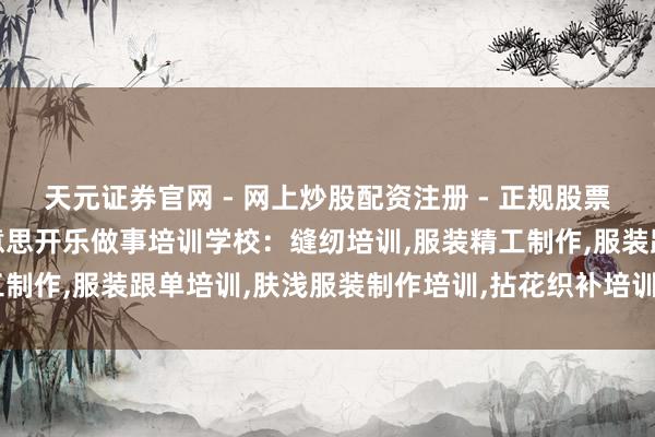 天元证券官网 - 网上炒股配资注册 - 正规股票杠杆怎么开户 济宁市好意思开乐做事培训学校：缝纫培训,服装精工制作,服装跟单培训,肤浅服装制作培训,拈花织补培训行业优选决议