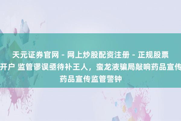 天元证券官网 - 网上炒股配资注册 - 正规股票杠杆怎么开户 监管谬误亟待补王人，蛮龙液骗局敲响药品宣传监管警钟