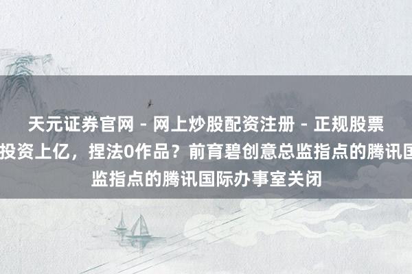 天元证券官网 - 网上炒股配资注册 - 正规股票杠杆怎么开户 投资上亿，捏法0作品？前育碧创意总监指点的腾讯国际办事室关闭