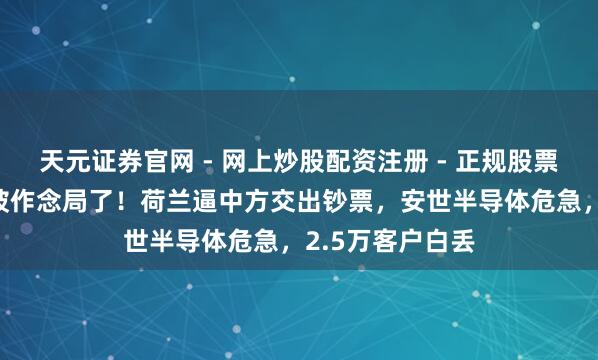 天元证券官网 - 网上炒股配资注册 - 正规股票杠杆怎么开户 被作念局了！荷兰逼中方交出钞票，安世半导体危急，2.5万客户白丢