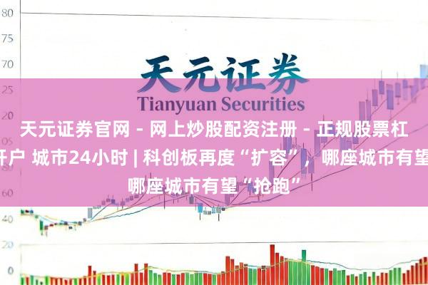 天元证券官网 - 网上炒股配资注册 - 正规股票杠杆怎么开户 城市24小时 | 科创板再度“扩容”，哪座城市有望“抢跑”