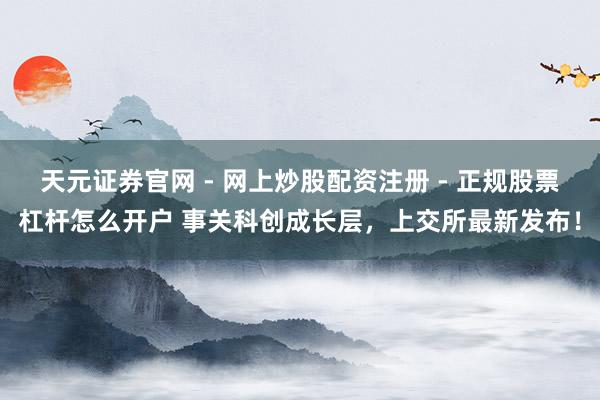 天元证券官网 - 网上炒股配资注册 - 正规股票杠杆怎么开户 事关科创成长层，上交所最新发布！