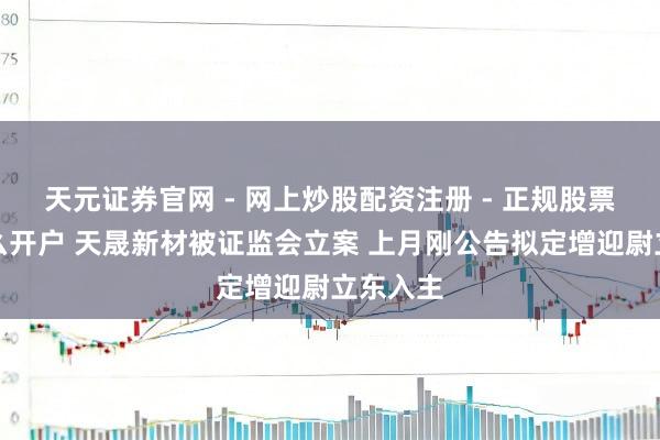 天元证券官网 - 网上炒股配资注册 - 正规股票杠杆怎么开户 天晟新材被证监会立案 上月刚公告拟定增迎尉立东入主
