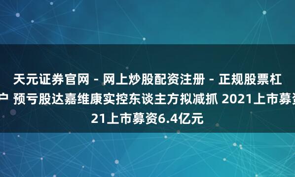 天元证券官网 - 网上炒股配资注册 - 正规股票杠杆怎么开户 预亏股达嘉维康实控东谈主方拟减抓 2021上市募资6.4亿元