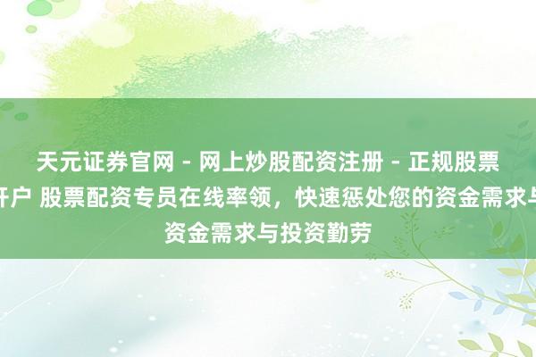 天元证券官网 - 网上炒股配资注册 - 正规股票杠杆怎么开户 股票配资专员在线率领，快速惩处您的资金需求与投资勤劳