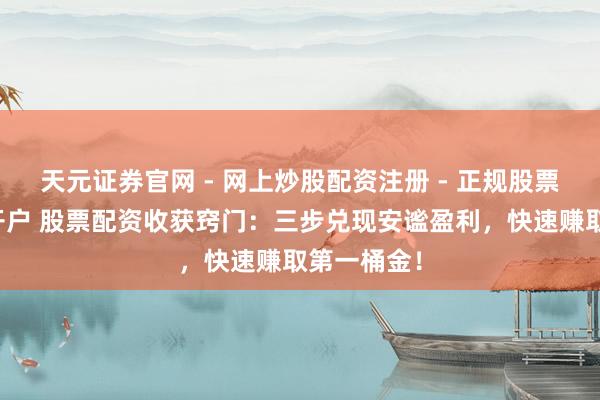 天元证券官网 - 网上炒股配资注册 - 正规股票杠杆怎么开户 股票配资收获窍门：三步兑现安谧盈利，快速赚取第一桶金！