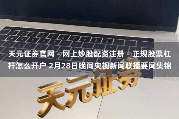 天元证券官网 - 网上炒股配资注册 - 正规股票杠杆怎么开户 2月28日晚间央视新闻联播要闻集锦