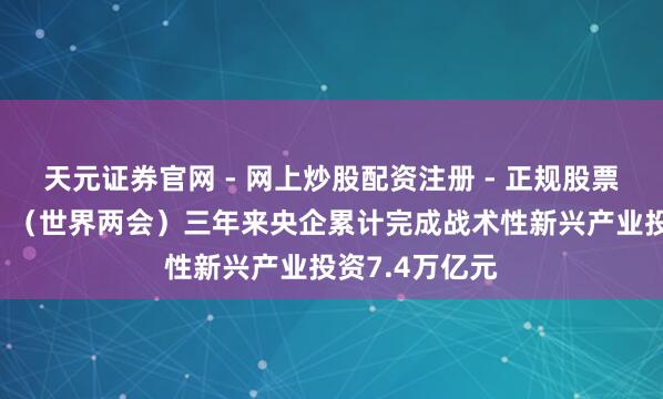 天元证券官网 - 网上炒股配资注册 - 正规股票杠杆怎么开户 （世界两会）三年来央企累计完成战术性新兴产业投资7.4万亿元