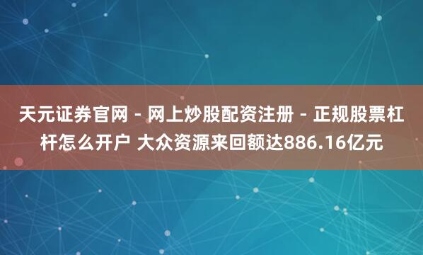 天元证券官网 - 网上炒股配资注册 - 正规股票杠杆怎么开户 大众资源来回额达886.16亿元
